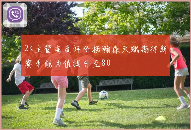 2K主管高度评价杨瀚森天赋期待新赛季能力值提升至80