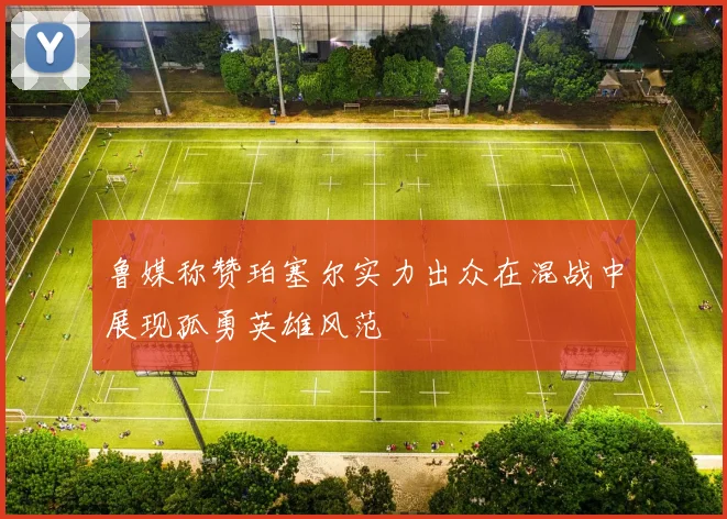 鲁媒称赞珀塞尔实力出众在混战中展现孤勇英雄风范