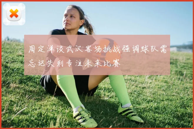 周定洋谈武汉客场挑战强调球队需忘记失利专注未来比赛