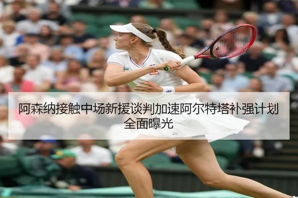 阿森纳接触中场新援谈判加速阿尔特塔补强计划全面曝光