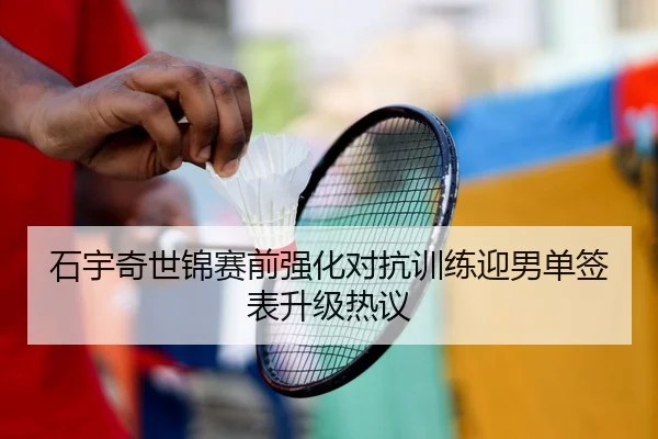 石宇奇世锦赛前强化对抗训练迎男单签表升级热议