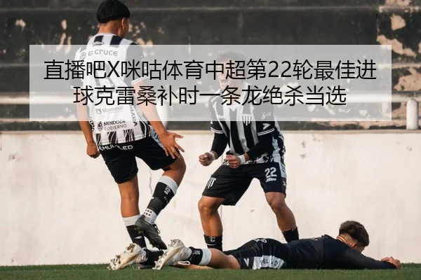 直播吧X咪咕体育中超第22轮最佳进球克雷桑补时一条龙绝杀当选
